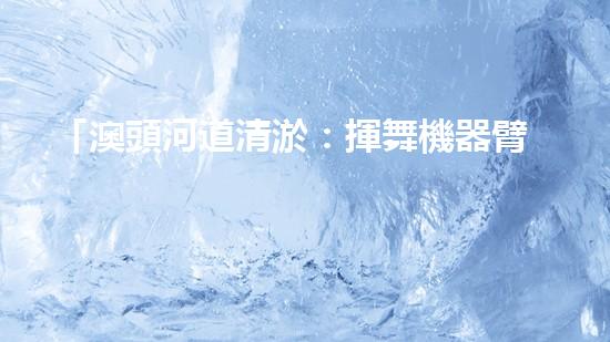 「澳頭河道清淤：揮舞機器臂，疏通暢流，賦予生命新活力！」